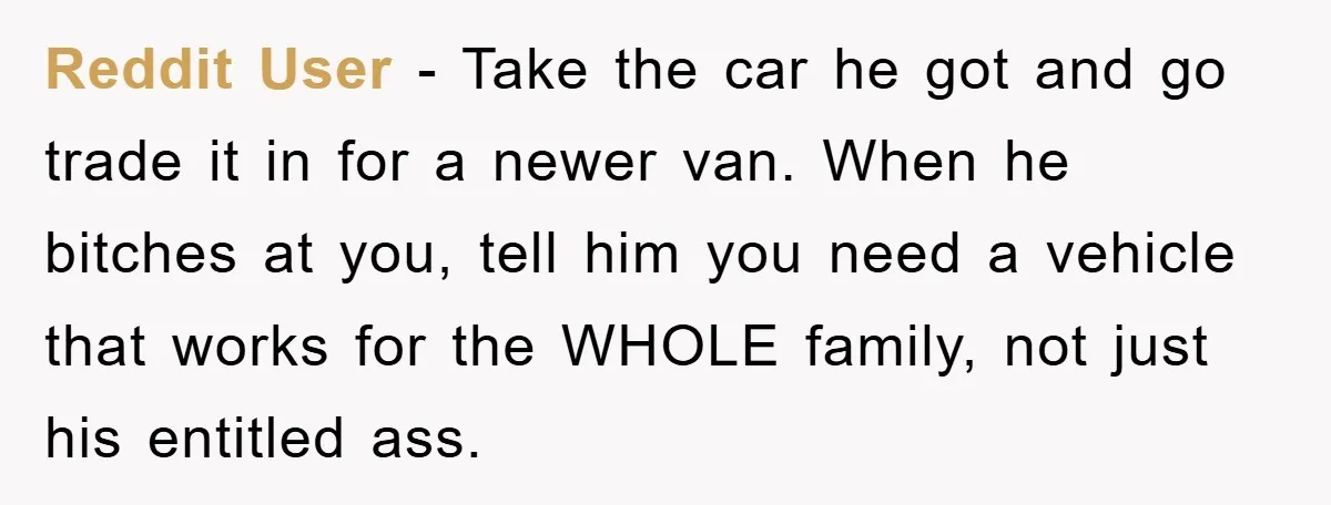 Reddit User - Take the car he got and go trade it in for a newer van. When he bitches at you, tell him you need a vehicle that works...