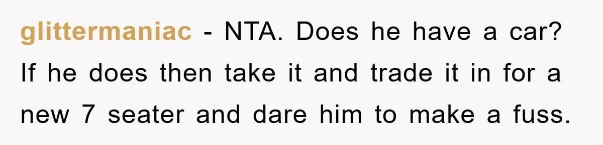 glittermaniac - NTA. Does he have a car? If he does then take it and trade it in for a new 7 seater and dare him to make a fuss.