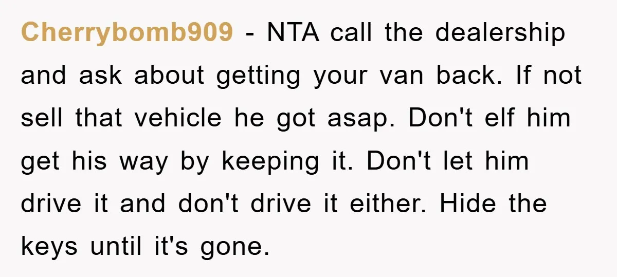 Cherrybomb909 - NTA call the dealership and ask about getting your van back. If not sell that vehicle he got asap. Don't elf him get his way by keeping it....