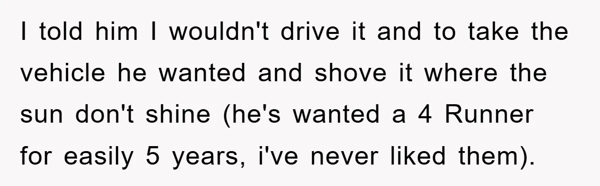 I told him I wouldn't drive it and to take the vehicle he wanted and shove it where the sun don't shine (he's wanted a 4 Runner for easily 5...