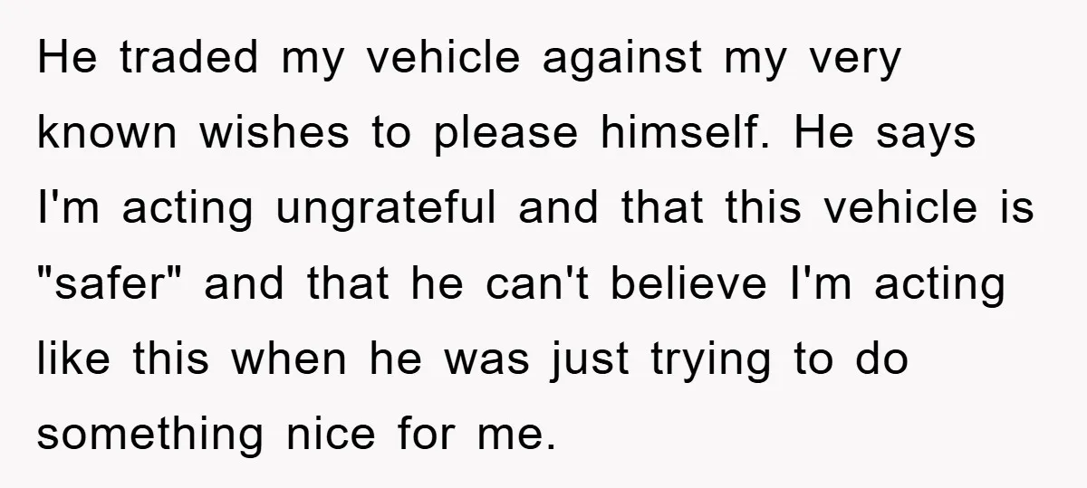 He traded my vehicle against my very known wishes to please himself. He says I'm acting ungrateful and that this vehicle is "safer" and that he can't believe I'm acting...