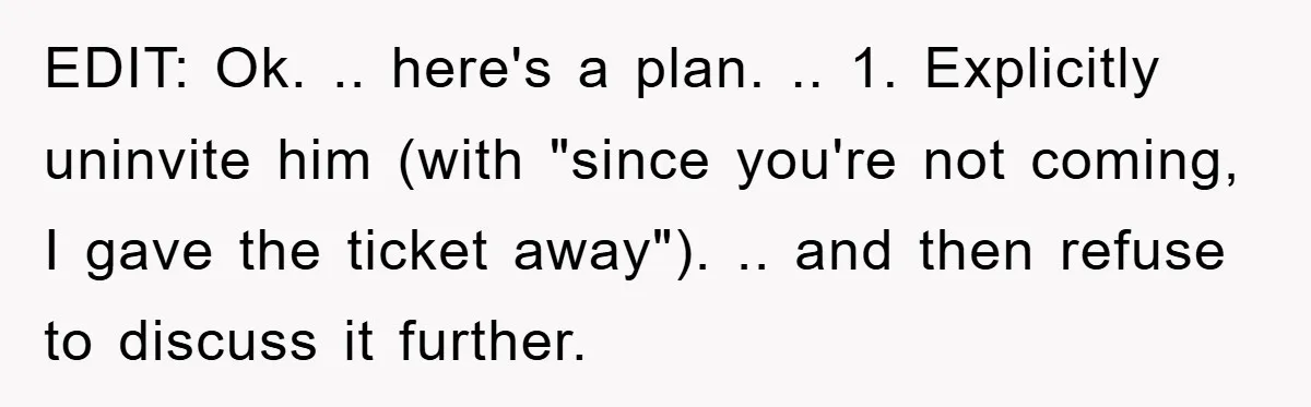 EDIT: Ok. .. here's a plan. .. 1. Explicitly uninvite him (with "since you're not coming, I gave the ticket away"). .. and then refuse to discuss it further.