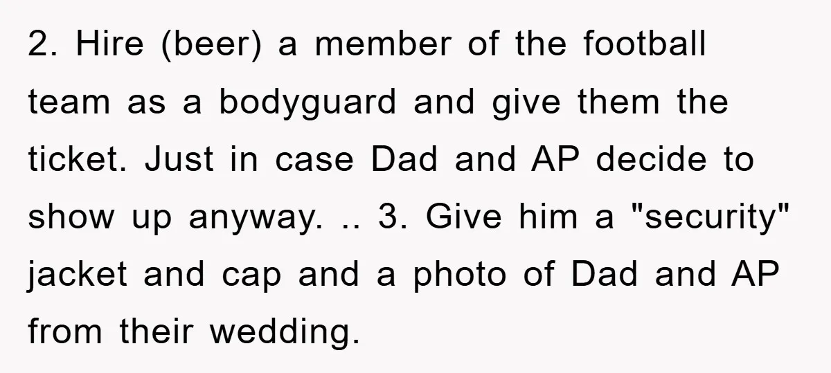 2. Hire (beer) a member of the football team as a bodyguard and give them the ticket. Just in case Dad and AP decide to show up anyway. .. 3....
