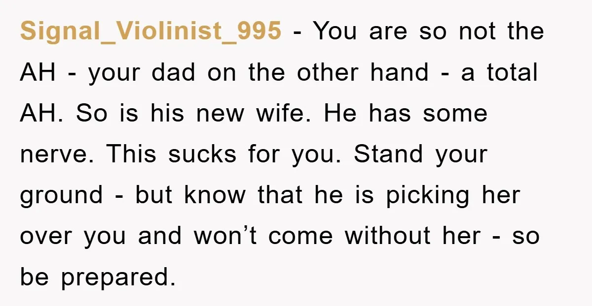 Signal_Violinist_995 − You are so not the AH - your dad on the other hand - a total AH. So is his new wife. He has some nerve. This sucks...