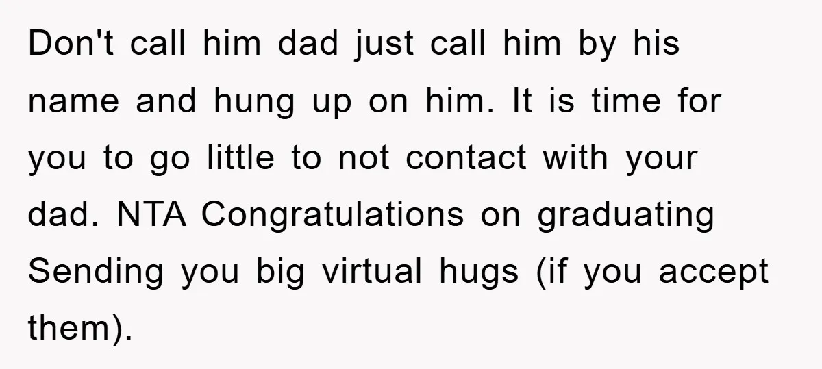 Don't call him dad just call him by his name and hung up on him. It is time for you to go little to not contact with your dad. NTA...