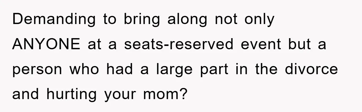 Demanding to bring along not only ANYONE at a seats-reserved event but a person who had a large part in the divorce and hurting your mom?