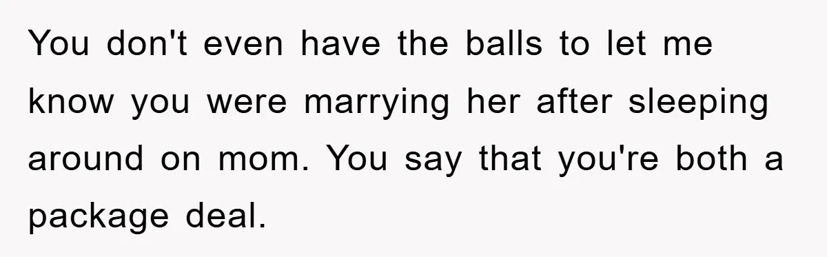 You don't even have the balls to let me know you were marrying her after sleeping around on mom. You say that you're both a package deal.
