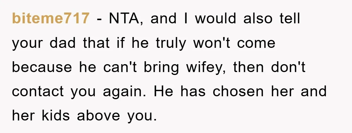 biteme717 − NTA, and I would also tell your dad that if he truly won't come because he can't bring wifey, then don't contact you again. He has chosen her...