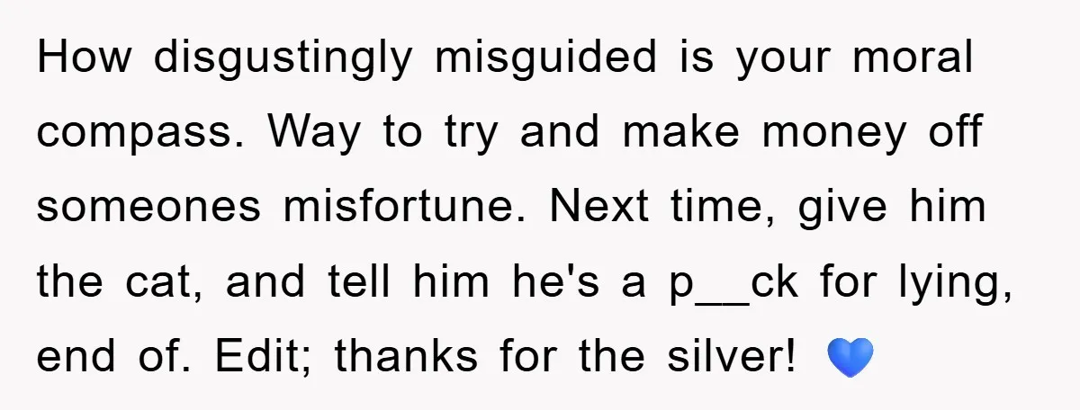 How disgustingly misguided is your moral compass. Way to try and make money off someones misfortune. Next time, give him the cat, and tell him he's a p__ck for lying,...
