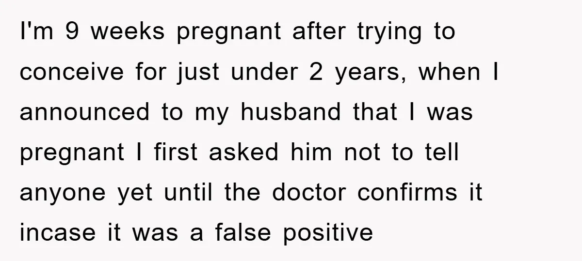 I'm 9 weeks pregnant after trying to conceive for just under 2 years, when I announced to my husband that I was pregnant I first asked him not to tell...