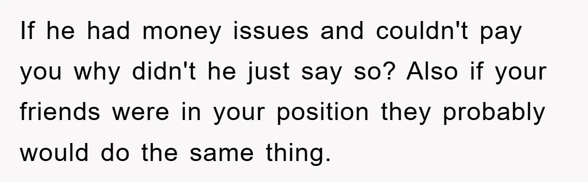 If he had money issues and couldn't pay you why didn't he just say so? Also if your friends were in your position they probably would do the same thing.