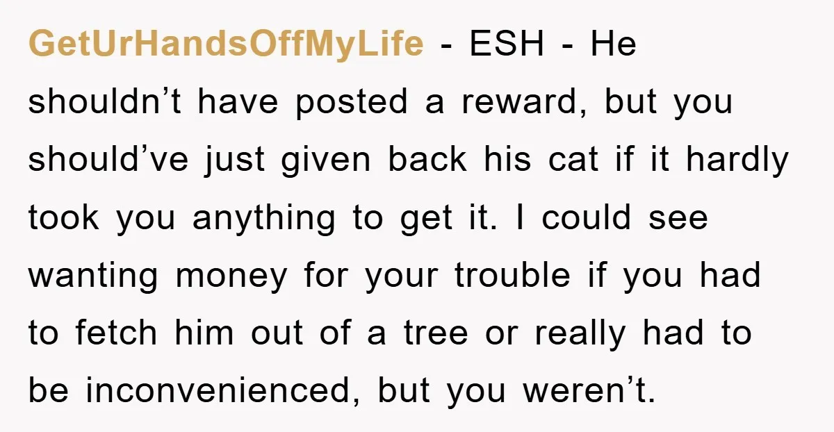 GetUrHandsOffMyLife − ESH - He shouldn’t have posted a reward, but you should’ve just given back his cat if it hardly took you anything to get it. I could see...