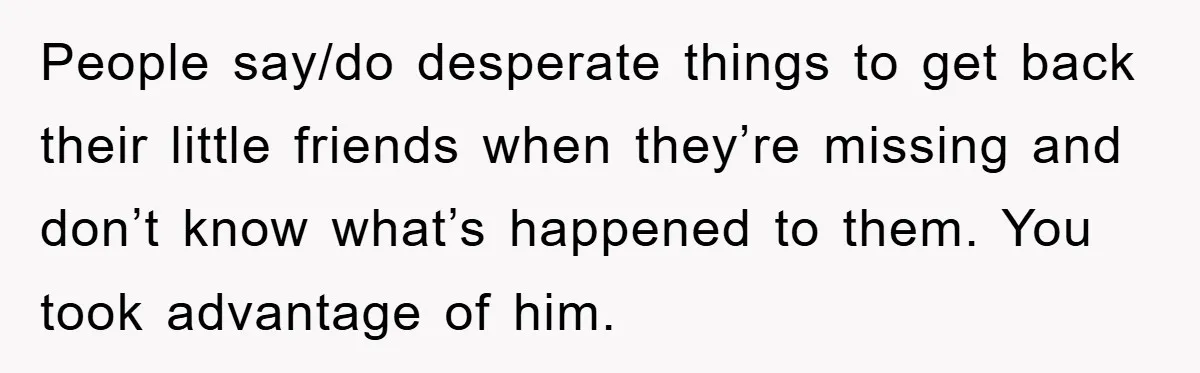 People say/do desperate things to get back their little friends when they’re missing and don’t know what’s happened to them. You took advantage of him.