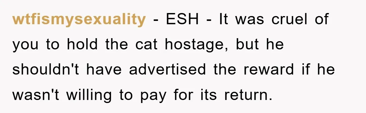wtfismysexuality − ESH - It was cruel of you to hold the cat hostage, but he shouldn't have advertised the reward if he wasn't willing to pay for its return.