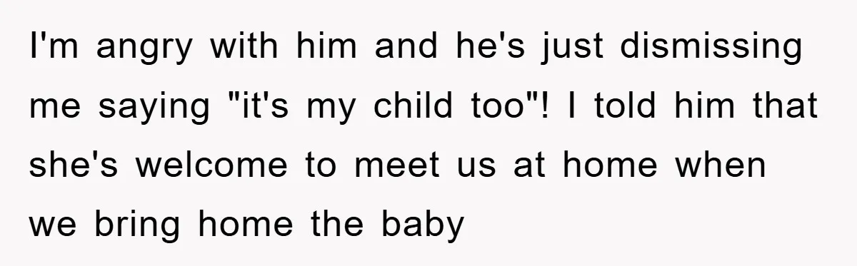I'm angry with him and he's just dismissing me saying "it's my child too"! I told him that she's welcome to meet us at home when we bring home the...
