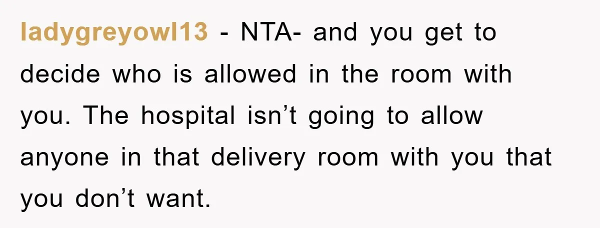 ladygreyowl13 − NTA- and you get to decide who is allowed in the room with you. The hospital isn’t going to allow anyone in that delivery room with you that...