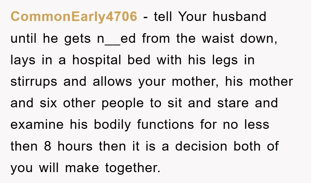 CommonEarly4706 − tell Your husband until he gets n__ed from the waist down, lays in a hospital bed with his legs in stirrups and allows your mother, his mother and...