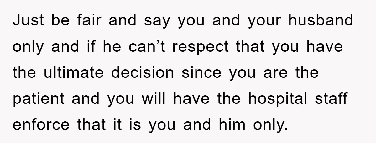 Just be fair and say you and your husband only and if he can’t respect that you have the ultimate decision since you are the patient and you will have...