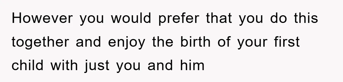 However you would prefer that you do this together and enjoy the birth of your first child with just you and him
