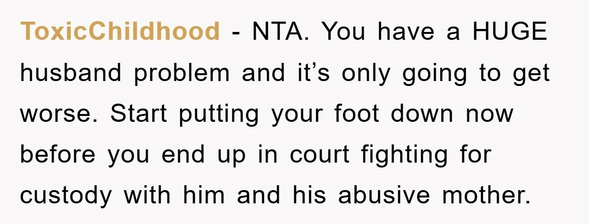 ToxicChildhood − NTA. You have a HUGE husband problem and it’s only going to get worse. Start putting your foot down now before you end up in court fighting for...