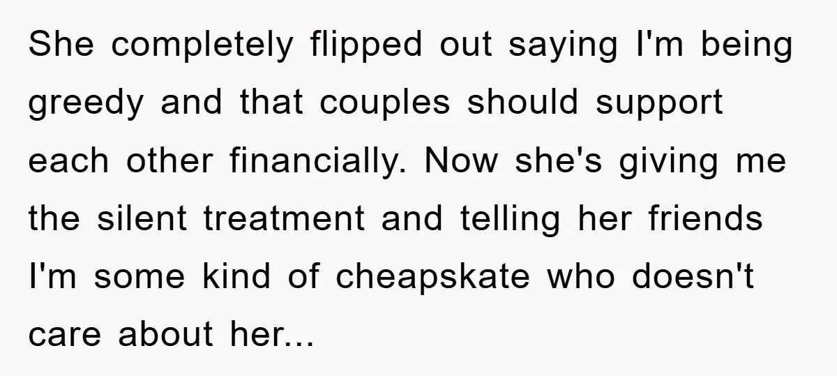She completely flipped out saying I'm being greedy and that couples should support each other financially. Now she's giving me the silent treatment and telling her friends I'm some kind...
