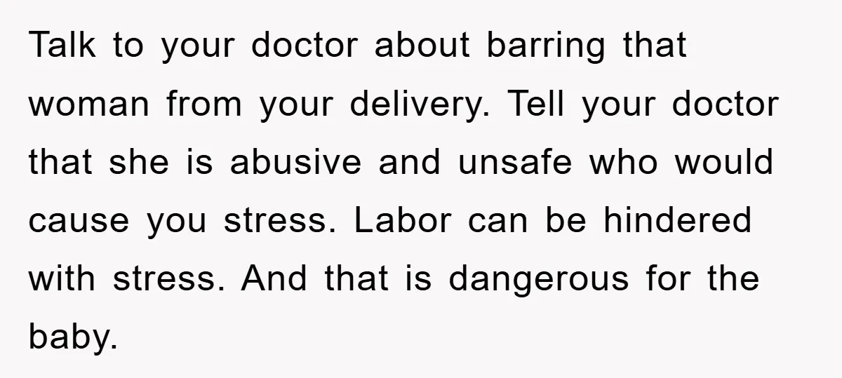Talk to your doctor about barring that woman from your delivery. Tell your doctor that she is abusive and unsafe who would cause you stress. Labor can be hindered with...