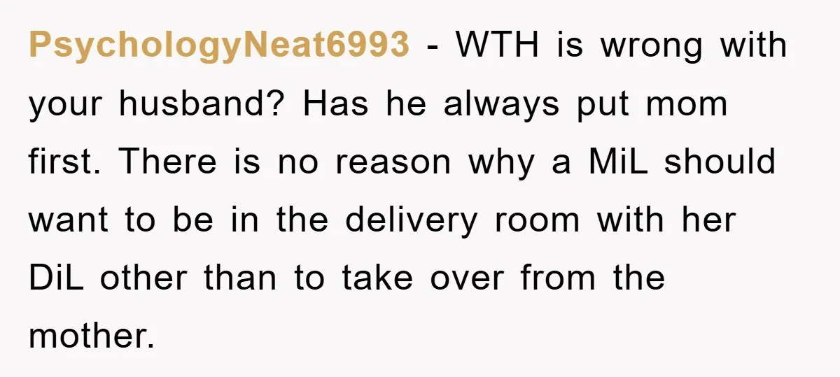PsychologyNeat6993 − WTH is wrong with your husband? Has he always put mom first. There is no reason why a MiL should want to be in the delivery room with...