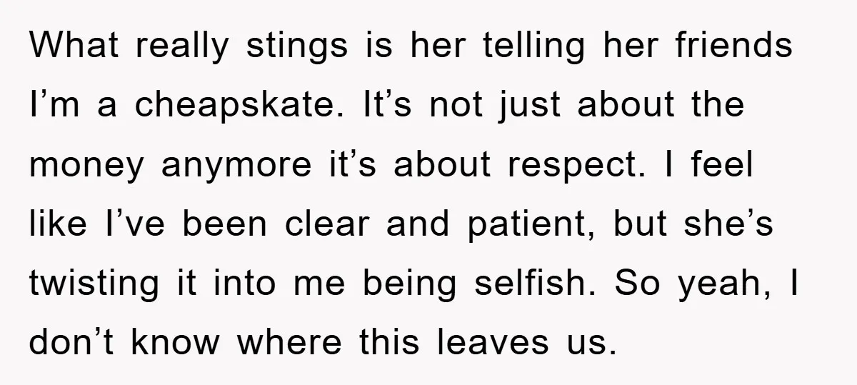 What really stings is her telling her friends I’m a cheapskate. It’s not just about the money anymore it’s about respect. I feel like I’ve been clear and patient, but...