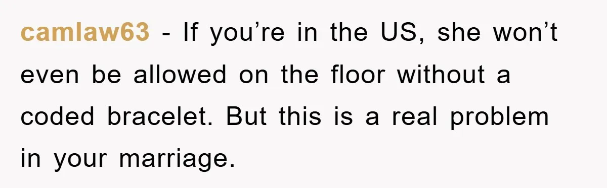 camlaw63 − If you’re in the US, she won’t even be allowed on the floor without a coded bracelet. But this is a real problem in your marriage.