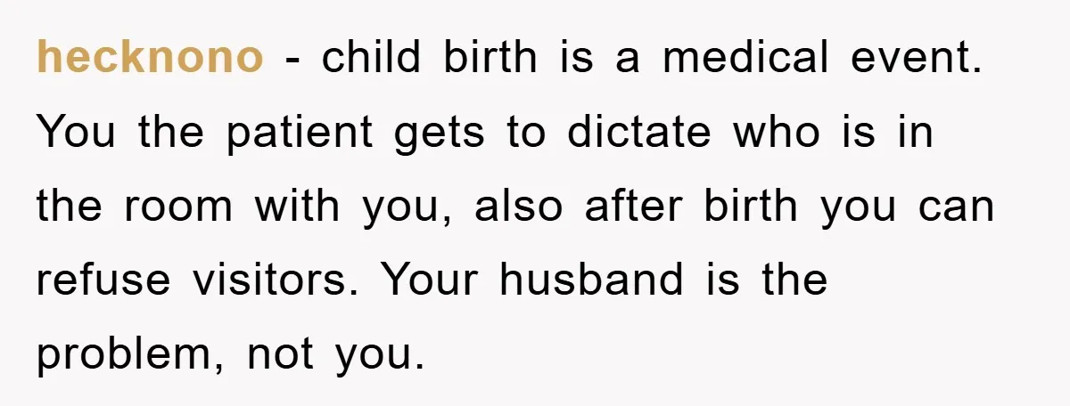 hecknono − child birth is a medical event. You the patient gets to dictate who is in the room with you, also after birth you can refuse visitors. Your husband...