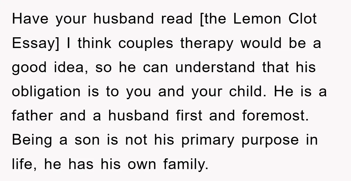Have your husband read [the Lemon Clot Essay] I think couples therapy would be a good idea, so he can understand that his obligation is to you and your child....