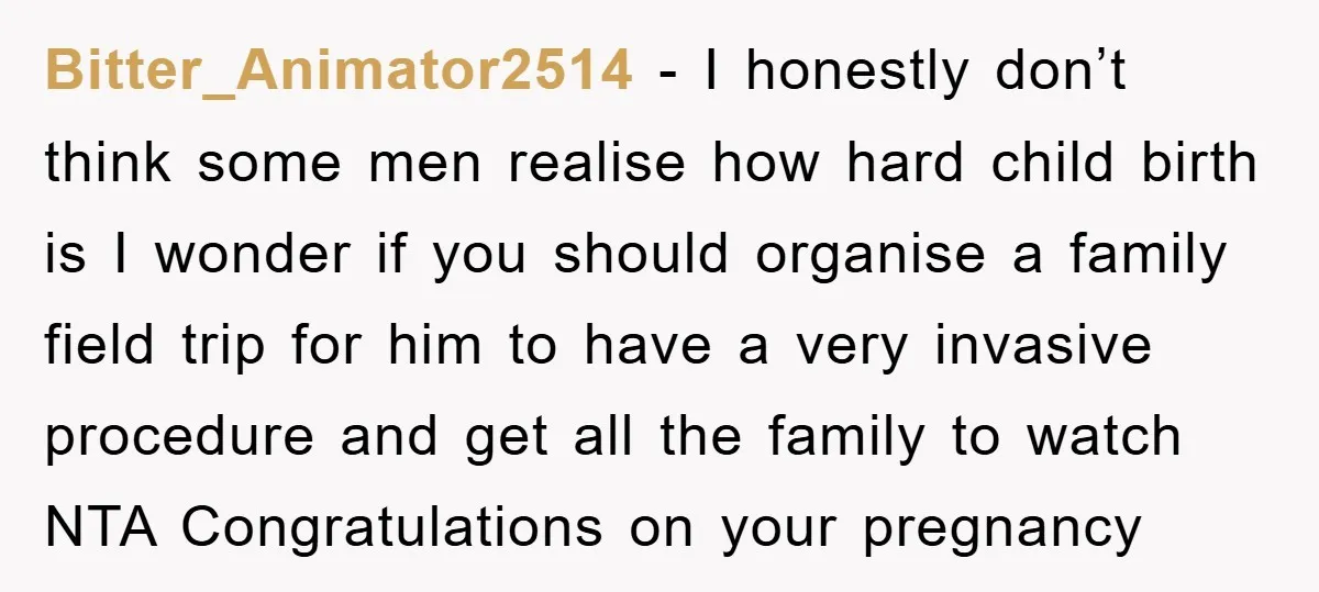 Bitter_Animator2514 − I honestly don’t think some men realise how hard child birth is I wonder if you should organise a family field trip for him to have a very...