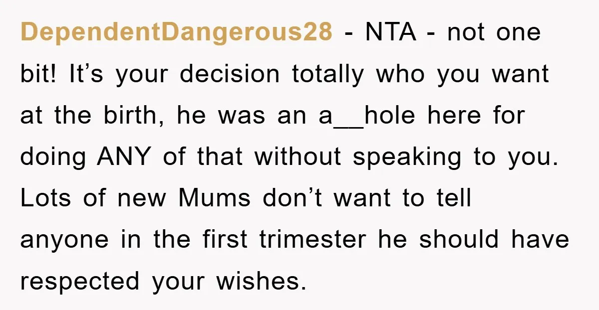 DependentDangerous28 − NTA - not one bit! It’s your decision totally who you want at the birth, he was an a__hole here for doing ANY of that without speaking to...