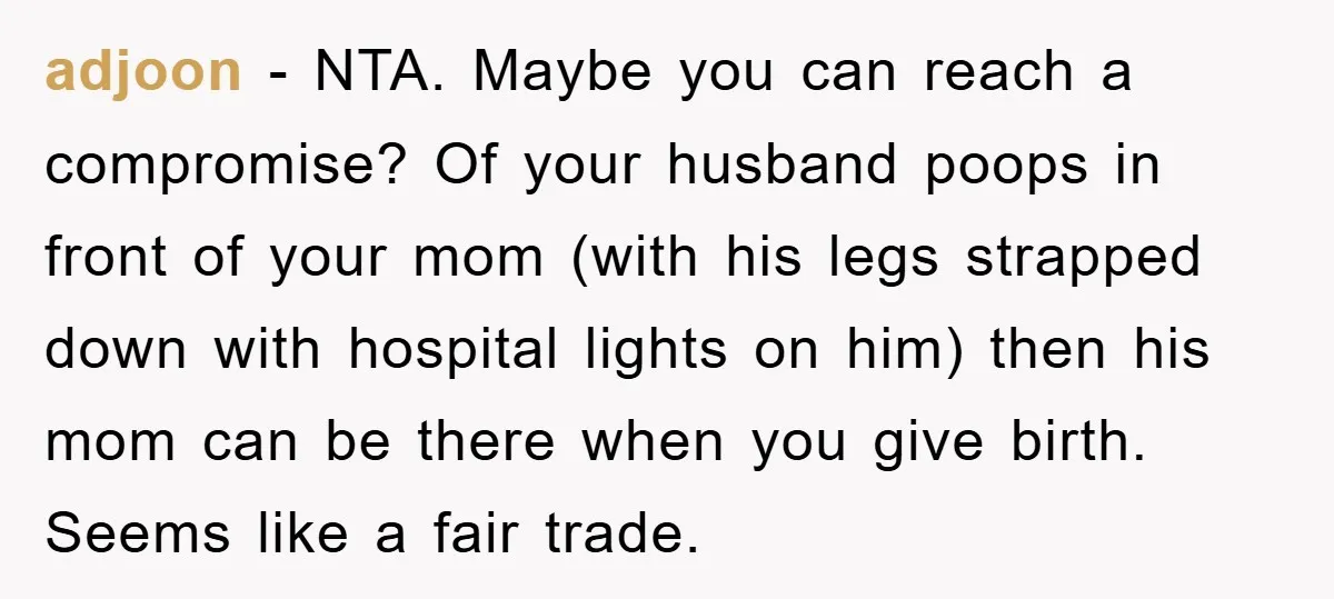 adjoon − NTA. Maybe you can reach a compromise? Of your husband poops in front of your mom (with his legs strapped down with hospital lights on him) then his...