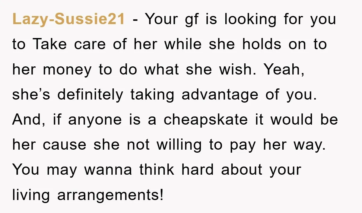 Lazy-Sussie21 − Your gf is looking for you to Take care of her while she holds on to her money to do what she wish. Yeah, she’s definitely taking advantage...