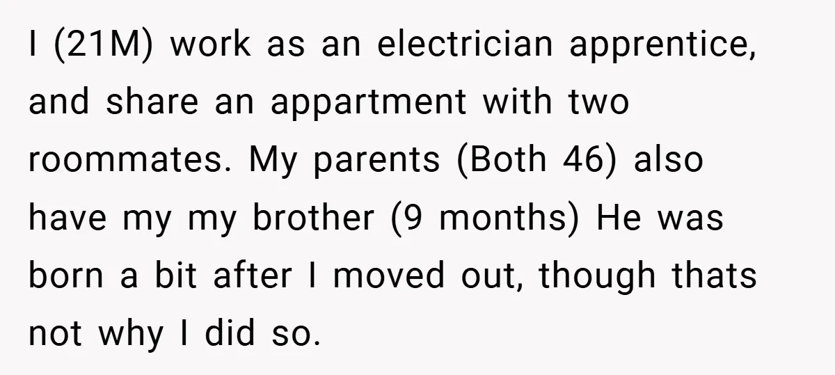 I (21M) work as an electrician apprentice, and share an appartment with two roommates. My parents (Both 46) also have my my brother (9 months) He was born a bit...