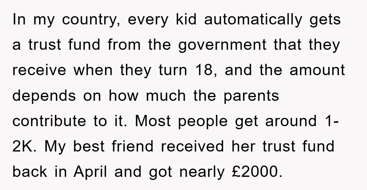 In my country, every kid automatically gets a trust fund from the government that they receive when they turn 18, and the amount depends on how much the parents contribute...