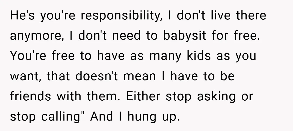 He's you're responsibility, I don't live there anymore, I don't need to babysit for free. You're free to have as many kids as you want, that doesn't mean I have...