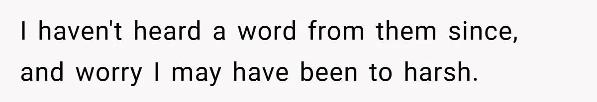 I haven't heard a word from them since, and worry I may have been to harsh.
