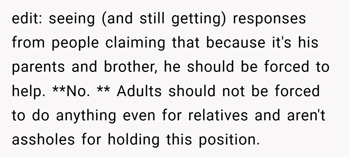 edit: seeing (and still getting) responses from people claiming that because it's his parents and brother, he should be forced to help. **No. ** Adults should not be forced to...
