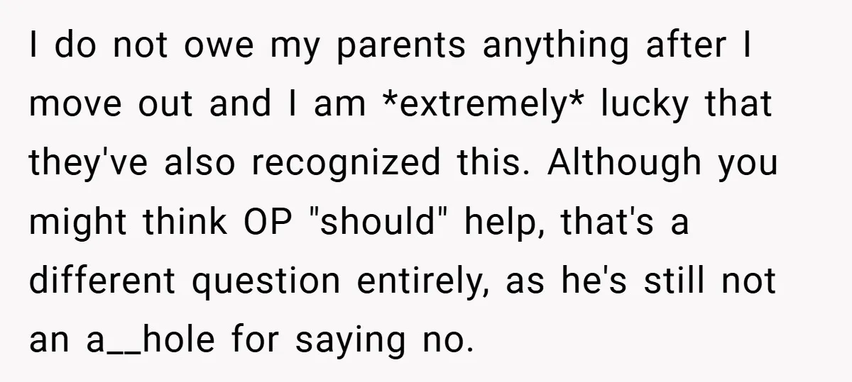 I do not owe my parents anything after I move out and I am *extremely* lucky that they've also recognized this. Although you might think OP "should" help, that's a...