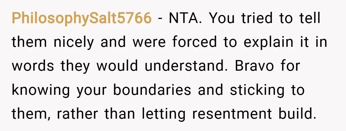 PhilosophySalt5766 − NTA. You tried to tell them nicely and were forced to explain it in words they would understand. Bravo for knowing your boundaries and sticking to them, rather...