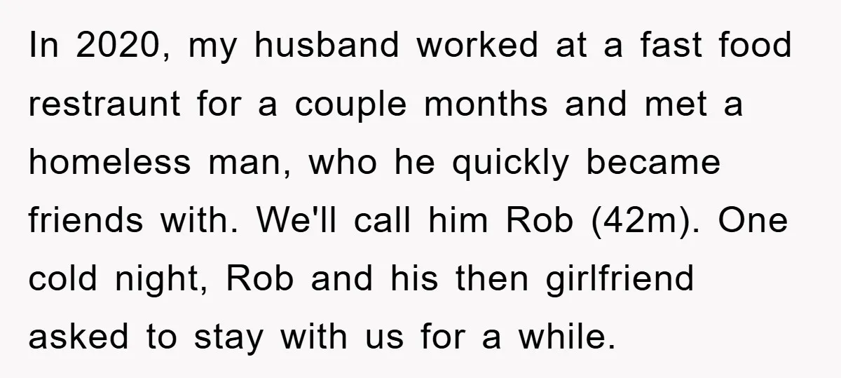 In 2020, my husband worked at a fast food restraunt for a couple months and met a homeless man, who he quickly became friends with. We'll call him Rob (42m)....