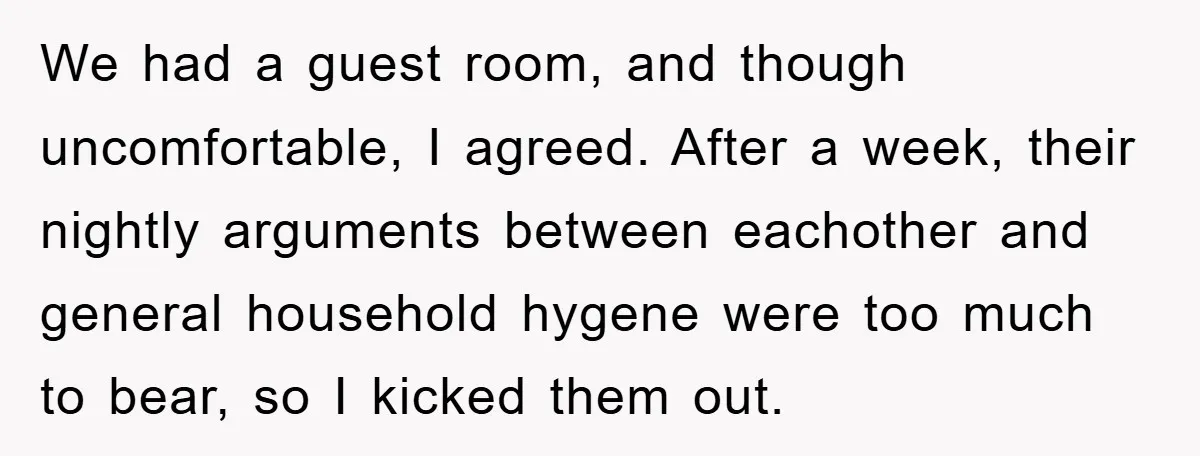We had a guest room, and though uncomfortable, I agreed. After a week, their nightly arguments between eachother and general household hygene were too much to bear, so I kicked...