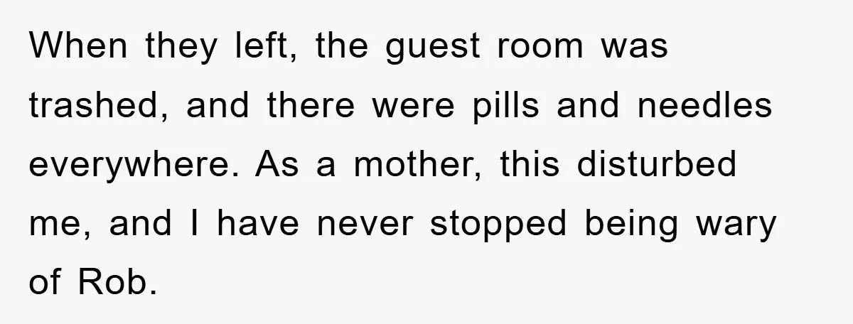 When they left, the guest room was trashed, and there were pills and needles everywhere. As a mother, this disturbed me, and I have never stopped being wary of Rob.