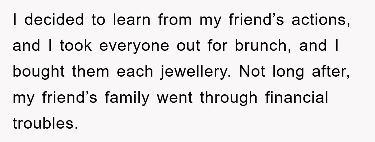 I decided to learn from my friend’s actions, and I took everyone out for brunch, and I bought them each jewellery. Not long after, my friend’s family went through financial...