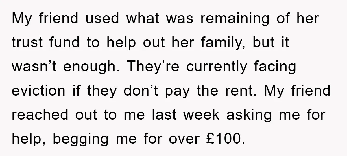 My friend used what was remaining of her trust fund to help out her family, but it wasn’t enough. They’re currently facing eviction if they don’t pay the rent. My...