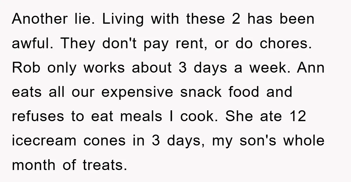 Another lie. Living with these 2 has been awful. They don't pay rent, or do chores. Rob only works about 3 days a week. Ann eats all our expensive snack...