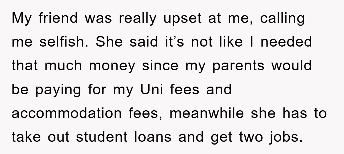 My friend was really upset at me, calling me selfish. She said it’s not like I needed that much money since my parents would be paying for my Uni fees...