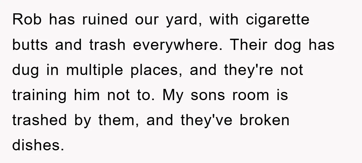 Rob has ruined our yard, with cigarette butts and trash everywhere. Their dog has dug in multiple places, and they're not training him not to. My sons room is trashed...